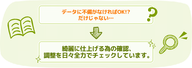 データに不備がなければOK!?だけじゃない… ⇒ 綺麗に仕上げる為の確認、調整を日々全力でチェックしています。