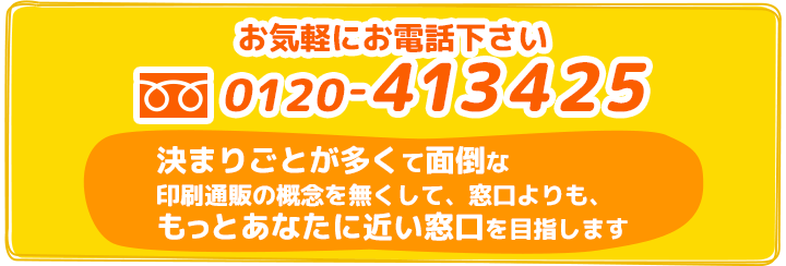 お気軽にお電話ください 0120-413425 決まりごとが多くて面倒な印刷通販の概念を無くして、窓口よりも、もっとあなたに近い窓口を目指します