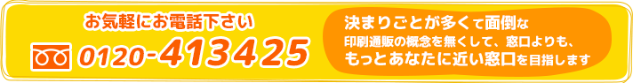 お気軽にお電話ください 0120-413425 決まりごとが多くて面倒な印刷通販の概念を無くして、窓口よりも、もっとあなたに近い窓口を目指します