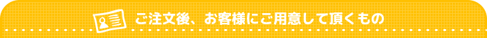 ご注文後、お客様にご用意して頂くもの